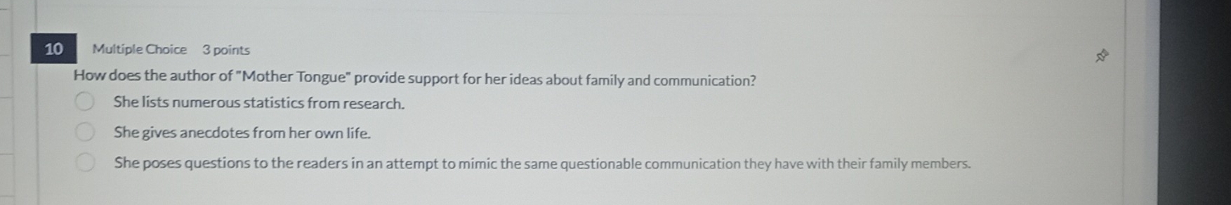 How does the author of "Mother Tongue" provide support for her ideas about family and communication?
She lists numerous statistics from research.
She gives anecdotes from her own life.
She poses questions to the readers in an attempt to mimic the same questionable communication they have with their family members.