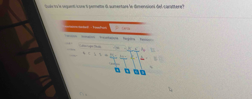 Quale tra le seguenti icone ti permette di aumentare le dimensioni del carattere? 
eentazione standard1 - PowerPoint ρ Cerca 
Iransizion Animazioni Presentazione Registra Revision 
A Calibri Light (Titoli) 60.A^.A^.P_0
ordna
GC S=_ △ V 4_ -1_  
Carathere 
A 8 c D