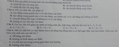 Câu 3, Khi các phân tử trong một vật chuyển động cảng nhanh thi yen đồng không n gun
A. nhiệt độ của vật cảng cao
C. nhiệt độ của vật cảng thấp B. vật chuyển động cảng nhanh
Câu 4. Đổi với chất rằn, các phân tử D. vật chuyển động cảng chậm
A. dao động xung quanh các vị trí cần bằng xác định
B. đao động xung quanh các vị trí cận bằng, tuy nhiên các vị trì cân bằng này không cổ định.
C. chuyển động hỗn loạn và không có vị trí cân bằng
D. không có lực liên kết với nhau
Câu 5. Gọi lực liên kết giữa các phân tử trong chất rằn, chất lóng, chất khi lần lượt là F_1, F_2, F_3th
A. F_1=F_2=F_3 B. F_1>F_2>F_3 C. F_1 . D. F_1>F_2=F_3. 
Câu 6, Một số chất khi có mùi thơm toà ra từ bông hoa hồng làm ta có thể ngứi thấy mùi hoa thơm. Điều này thể
hiện tính chất nào của thek thi ?
A. Dễ dảng nén được.
B. Không có hình dạng xác định.
C. Có thể lan toả trong không gian theo mọi hướng
D. Không chảy được.