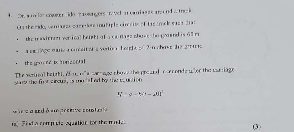 On a roller coaster ride, passengers travel in carriages around a track. 
On the ride, carriages complete multiple circuits of the track such that 
the maximum vertical height of a carriage above the ground is 60m
a carriage starts a circuit at a vertical height of 2m above the ground 
the ground is horizontal 
The vertical height, Hm, of a carriage above the ground, t seconds after the carriage 
starts the first circuit, is modelled by the equation
H=a-b(t-20)^2
where a and b are positive constants. 
(a) Find a complete equation for the model. 
(3)