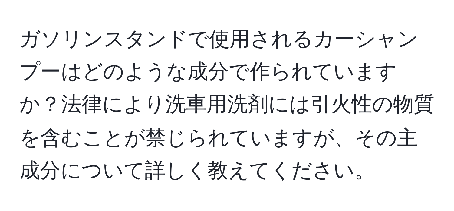 ガソリンスタンドで使用されるカーシャンプーはどのような成分で作られていますか？法律により洗車用洗剤には引火性の物質を含むことが禁じられていますが、その主成分について詳しく教えてください。