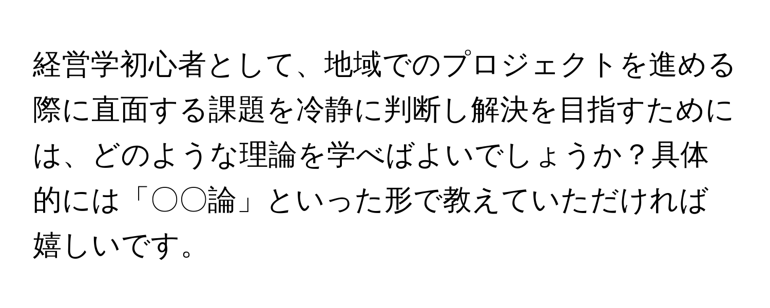 経営学初心者として、地域でのプロジェクトを進める際に直面する課題を冷静に判断し解決を目指すためには、どのような理論を学べばよいでしょうか？具体的には「〇〇論」といった形で教えていただければ嬉しいです。