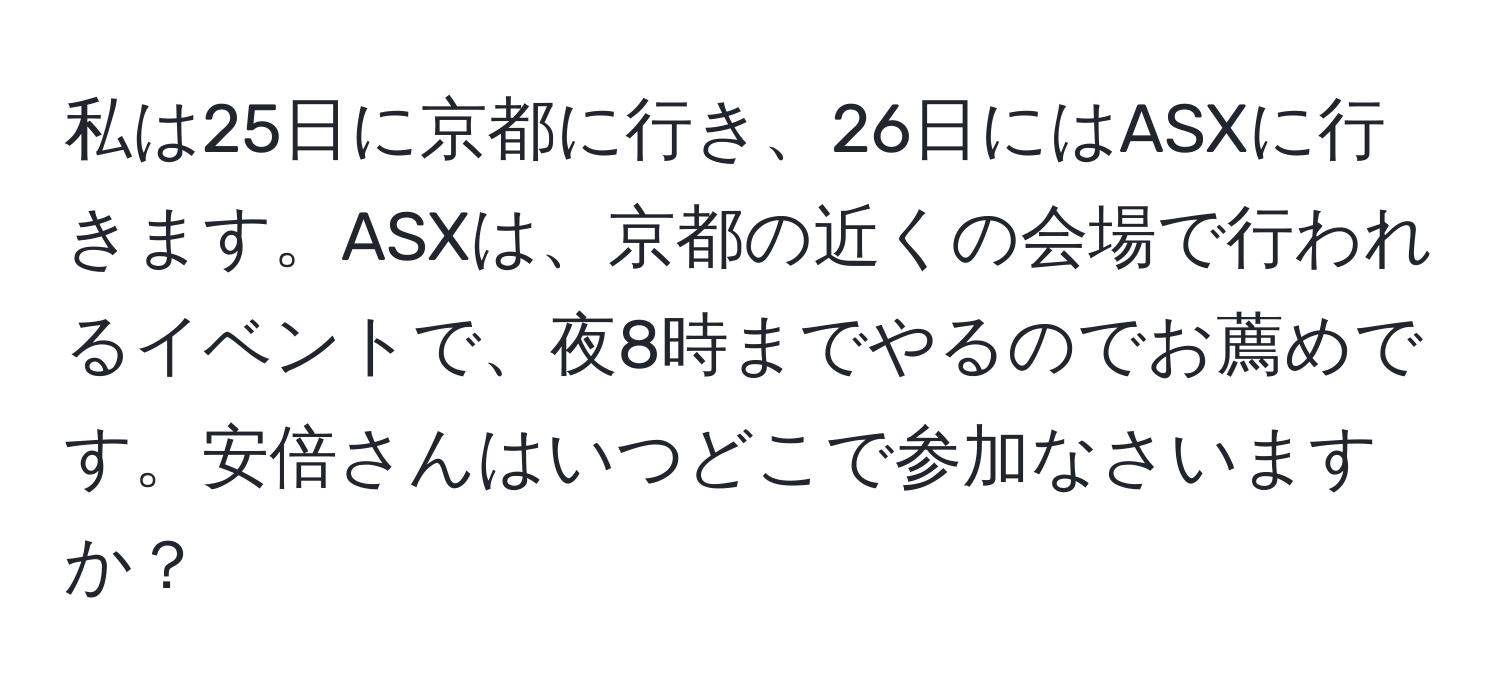 私は25日に京都に行き、26日にはASXに行きます。ASXは、京都の近くの会場で行われるイベントで、夜8時までやるのでお薦めです。安倍さんはいつどこで参加なさいますか？