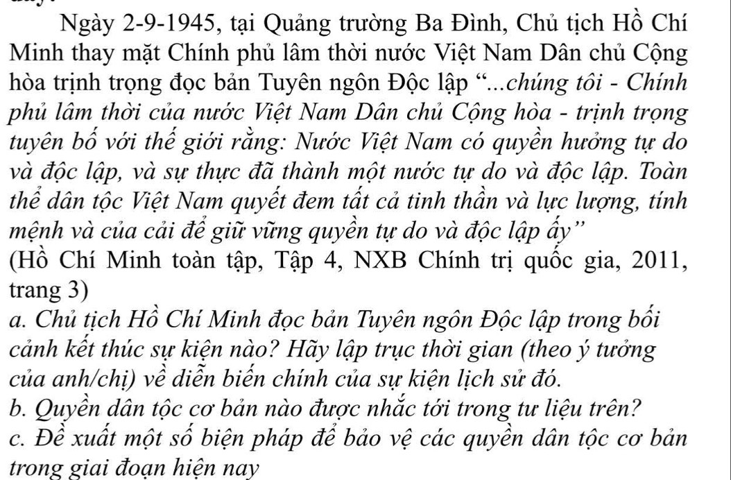 Ngày 2-9-1945, tại Quảng trường Ba Đình, Chủ tịch Hồ Chí 
Minh thay mặt Chính phủ lâm thời nước Việt Nam Dân chủ Cộng 
hòa trịnh trọng đọc bản Tuyên ngôn Độc lập “...chúng tôi - Chính 
phủ lâm thời của nước Việt Nam Dân chủ Cộng hòa - trịnh trọng 
tuyên bố với thế giới rằng: Nước Việt Nam có quyền hưởng tự do 
và độc lập, và sự thực đã thành một nước tự do và độc lập. Toàn 
thể dân tộc Việt Nam quyết đem tất cả tinh thần và lực lượng, tính 
mệnh và của cải để giữ vững quyền tự do và độc lập ấy'' 
(Hồ Chí Minh toàn tập, Tập 4, NXB Chính trị quốc gia, 2011, 
trang 3) 
a. Chủ tịch Hồ Chí Minh đọc bản Tuyên ngôn Độc lập trong bối 
cảnh kết thúc sự kiện nào? Hãy lập trục thời gian (theo ý tưởng 
của anh/chị) về diễn biến chính của sự kiện lịch sử đó. 
b. Quyền dân tộc cơ bản nào được nhắc tới trong tư liệu trên? 
c. Đề xuất một số biện pháp để bảo vệ các quyền dân tộc cơ bản 
trong giai đoạn hiện nay