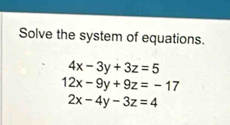 Solve the system of equations.
4x-3y+3z=5
12x-9y+9z=-17
2x-4y-3z=4