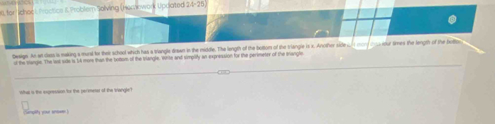 for Ichock Proctice & Problem Solving (Homework Updated 24-25) 
Design An ar class is making a mural for their school which has a triangle drawn in the middle. The length of the bottom of the triangle is x. Another side ct mon teorour times the length of the botfer 
of the triangle. The last side is 14 more than the bottom of the triangle. Write and simplify an expression for the perimeter of the triangle. 
What is the expression for the perimeter of the triangle? 
(Simplity your snower.)