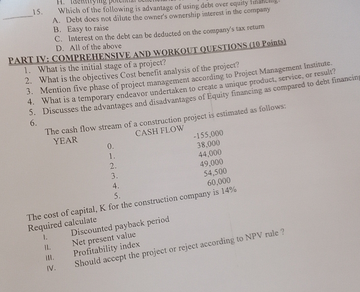 facktyig potent
15. Which of the following is advantage of using debt over equity fmanelig.
_A. Debt does not dilute the owner's ownership interest in the company
B. Easy to raise
C. Interest on the debt can be deducted on the company's tax return
D. All of the above
PART IV: COMPREHENSIVE AND WORKOUT QUESTIONS (10 Points)
1. What is the initial stage of a project?
2. What is the objectives Cost benefit analysis of the project?
3. Mention five phase of project management according to Project Management Institute.
4. What is a temporary endeavor undertaken to create a unique product, service, or result?
5. Discusses the advantages and disadvantages of Equity financing as compared to debt financin
The cash flow stream of a construction project is estimated as follows:
6.
YEAR CASH FLOW
-155,000
(). 38,000
1.
2. 44,000
3. 49,000
4. 54,500
5. 60,000
The cost of capital, K for the construction company is 14%
Required calculate
1. Discounted payback period
II. Net present value
IV. Should accept the project or reject according to NPV rule ?
III. Profitability index