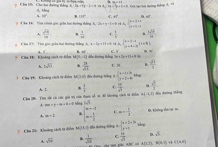 Không có giả trị m thỏa mãn D. m=± 1.
Câu 15: Cho hai đường thẳng d_1:2x+5y-2=0 và d_2:3x-7y+3=0. Góc tạo bởi đường thẳng dị và
d_2 bằng
A. 30°. B. 135°. C. 45°. D. 60°.
Câu 16: Tìm côsin góc giữa hai đường thẳng △ _1:2x+y-1=0 và Delta _2:beginarrayl x=2+t y=1-tendarray.
A.  sqrt(10)/10 . B.  3/10 . C.  3/5 . D.  3sqrt(10)/10 .
Câu 17: Tìm góc giữa hai đường thẳng △ _1:x-2y+15=0 và △ _2:beginarrayl x=2-t y=4+2tendarray. (t∈ R).
A. 5°. B. 60°. C. 0°. D. 90°.
Câu 18: Khoảng cách từ điểm M(5;-1) đến đường thẳng 3x+2y+13=0 là:
A. 2sqrt(13). B.  28/sqrt(13) . C. 26 . D.  sqrt(13)/2 .
Câu 19: Khoảng cách từ điểm M(2;0) đến đường thẳng Delta :beginarrayl x=1+3t y=2+4tendarray. bằng:
A. 2.
B.  2/5 . C.  10/sqrt(5) . D.  sqrt(5)/2 .
Câu 20: Tìm tất cả các giá trị của tham số m đề khoảng cách từ điểm A(-1;2) đến đường thẳng
△ : mx+y-m+4=0 bằng 2sqrt(5).
A. m=2. B. beginbmatrix m=-2 m= 1/2 · C. m=- 1/2 . D. Không tồn tại m .
Câu 21: Khoảng cách từ điểm M(15;1) đến đường thẳng △ :beginarrayl x=2+3t y=tendarray. bằng:
A. sqrt(10). B.  1/sqrt(10) . C.  16/sqrt(5) . D. sqrt(5).
Cô Qxy, chọ tam giác ABC có A(1;2),B(0;3) và C(4;0).