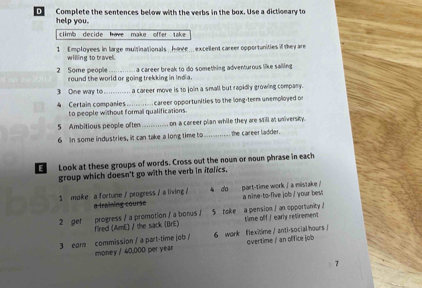 Complete the sentences below with the verbs in the box. Use a dictionary to 
help you. 
climb decide have make offer take 
1 Employees in large multinationals have. excellent career opportunities if they are 
willing to travel. 
2 Some people a career break to do something adventurous like sailing 
round the world or going trekking in India. 
3 One way to _ a career move is to join a small but rapidly growing company. 
4 Certain companies........ career opportunities to the long-term unemployed or 
to people without formal qualifications. 
5 Ambitious people often ......... on a career plan while they are still at university. 
6 In some industries, it can take a long time to_ the career ladder. 
E Look at these groups of words. Cross out the noun or noun phrase in each 
group which doesn't go with the verb in italics. 
1 moke a fortune / progress / a living / 4 do part-time work / a mistake / 
a training course a nine-to-five job / your best 
2 get progress / a promotion / a bonus / 5 take a pension / an opportunity / 
fired (AmE) / the sack (BrE) time off / early retirement 
3 earn commission / a part-time job / 6 work flexitime / anti-social hours / 
money / 40,000 per year overtime / an office job 
7