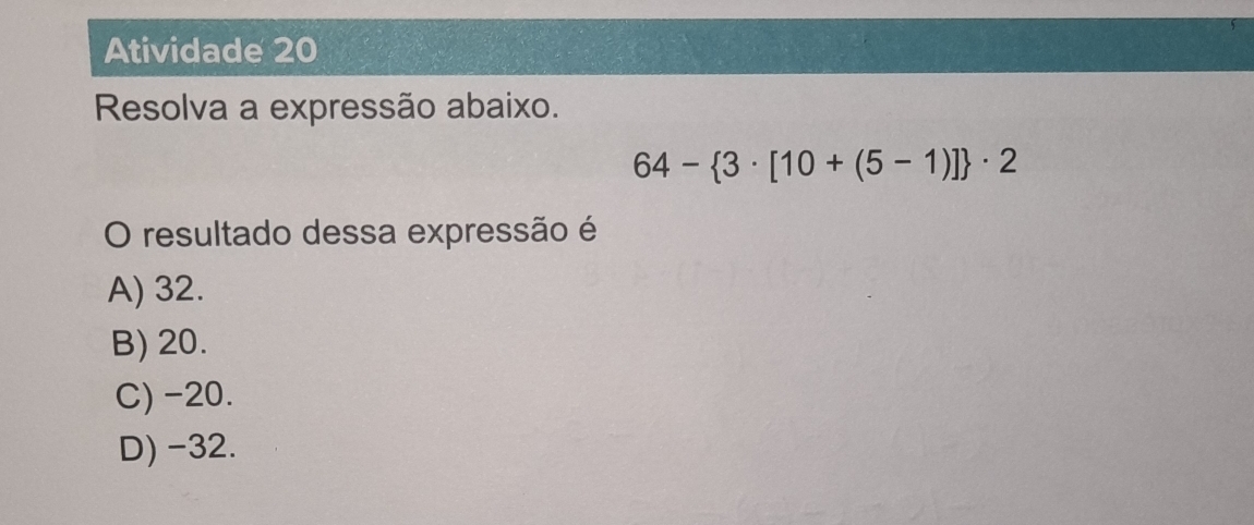 Atividade 20
Resolva a expressão abaixo.
64- 3· [10+(5-1)] · 2
O resultado dessa expressão é
A) 32.
B) 20.
C) -20.
D) -32.