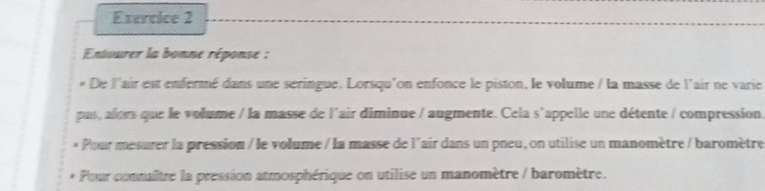 Extourer la bonne réponse : 
* De l'air est enfermé dans une seringue. Lorsqu'on enfonce le piston, le volume / la masse de l'air ne varie 
pus, alors que le volume / la masse de l'air diminue / augmente. Cela s'appelle une détente / compression. 
* Pour mesuver la pression / le volume / la masse de l'air dans un pneu, on utilise un manomètre / baromètre 
* Pour connaître la pression atmosphérique on utilise un manomètre / baromètre.