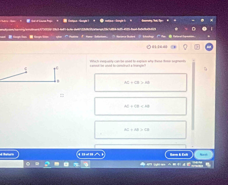 Rubric - Goo End of Caurse Proje Oedipus - Google 5 nedipus ， Goagle S N Geometry, Test, Dy
enuity.com/learning/enrollment/6730556f-59b3-4e81-bc4e-de46122b9b50/attempt/26c1d804-f e35-4535- 8aa4-0a9e9b49c823 ☆
Googie Dacs Google Sides cyber Flest Home - Dallastown Naviance Student Schaology Fles Rational Expression..
01:24:40 
AK
Which inequality can be used to explain why these three segments
cannot be used to construct a triangle?
C
C
B
AC+CB>AB
AC+CB
AC+AB>CB
d Return ◀ 23 of 25 Save & Exit Next
1143 PM
40°F Light rain 11/14/2024