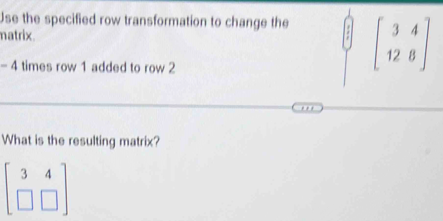 Use the specified row transformation to change the 
matrix.
-4 times row 1 added to row 2
beginbmatrix 3&4 12&8endbmatrix
What is the resulting matrix?
beginbmatrix 3&4 □ &□ endbmatrix