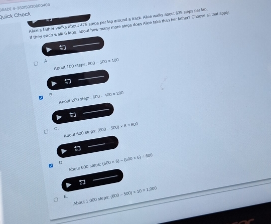 BRADE 4-38215012D600406
Quick Check
Alice's father walks about 475 steps per lap around a track. Alice walks about 635 steps per lap.
If they each walk 6 laps, about how many more steps does Alice take than her father? Choose all that apply.
A. 600-500=100
About 100 steps:
B. 600-400=200
About 200 steps;
C. (600-500)* 6=600
About 600 steps;
D. (600* 6)-(500* 6)=600
About 600 steps;
E. (600-500)* 10=1,000
About 1,000 steps;