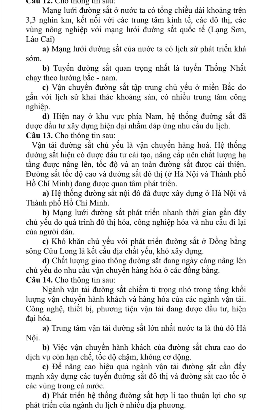 Cầu 12. Cho thông tn sau:
Mạng lưới đường sắt ở nước ta có tổng chiều dài khoảng trên
3,3 nghìn km, kết nối với các trung tâm kinh tế, các đô thị, các
vùng nông nghiệp với mạng lưới đường sắt quốc tế (Lạng Sơn,
Lào Cai)
a) Mạng lưới đường sắt của nước ta có lịch sử phát triển khá
sớm.
b) Tuyến đường sắt quan trọng nhất là tuyến Thống Nhất
chạy theo hướng bắc - nam.
c) Vận chuyền đường sắt tập trung chủ yếu ở miền Bắc do
gắn với lịch sử khai thác khoáng sản, có nhiều trung tâm công
nghiệp.
d) Hiện nay ở khu vực phía Nam, hệ thống đường sắt đã
được đầu tư xây dựng hiện đại nhằm đáp ứng nhu cầu du lịch.
Câu 13. Cho thông tin sau:
Vận tải đường sắt chủ yếu là vận chuyển hàng hoá. Hệ thống
đường sắt hiện có được đầu tư cải tạo, nâng cấp nên chất lượng hạ
tầng được nâng lên, tốc độ và an toàn đường sắt được cải thiện.
Đường sắt tốc độ cao và đường sắt đô thị (ở Hà Nội và Thành phố
Hồ Chí Minh) đang được quan tâm phát triển.
a) Hệ thống đường sắt nội đô đã được xây dựng ở Hà Nội và
Thành phố Hồ Chí Minh.
b) Mạng lưới đường sắt phát triển nhanh thời gian gần đây
chủ yểu do quá trình đô thị hóa, công nghiệp hóa và nhu cầu đi lại
của người dân.
c) Khó khăn chủ yếu với phát triển đường sắt ở Đồng bằng
sông Cửu Long là kết cấu địa chất yếu, khó xây dựng.
d) Chất lượng giao thông đường sắt đang ngày càng nâng lên
chủ yếu do nhu cầu vận chuyền hàng hóa ở các đồng bằng.
Câu 14. Cho thông tin sau:
Ngành vận tải đường sắt chiếm tỉ trọng nhỏ trong tổng khối
lượng vận chuyển hành khách và hàng hóa của các ngành vận tải.
Công nghệ, thiết bị, phương tiện vận tải đang được đầu tư, hiện
đại hóa.
a) Trung tâm vận tải đường sắt lớn nhất nước ta là thủ đô Hà
Nội.
b) Việc vận chuyển hành khách của đường sắt chưa cao do
dịch vụ còn hạn chế, tốc độ chậm, không cơ động.
c) Để nâng cao hiệu quả ngành vận tải đường sắt cần đầy
mạnh xây dựng các tuyến đường sắt đô thị và đường sắt cao tốc ở
các vùng trong cả nước.
d) Phát triển hệ thống đường sắt hợp lí tạo thuận lợi cho sự
phát triển của ngành du lịch ở nhiều địa phương.