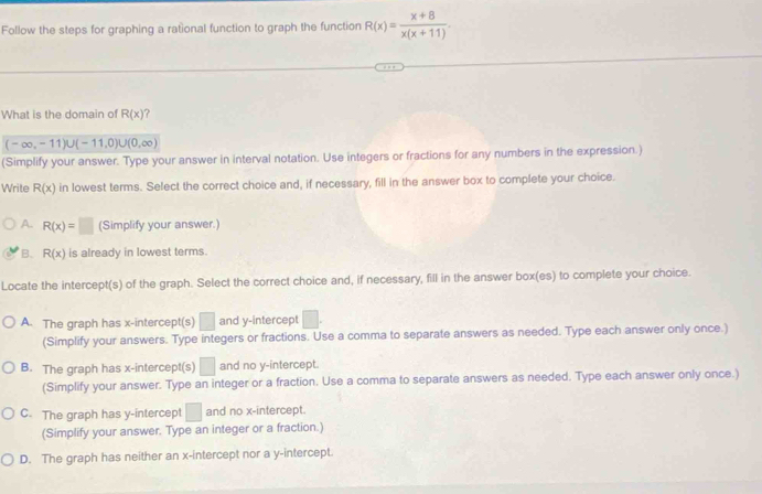 Follow the steps for graphing a rational function to graph the function R(x)= (x+8)/x(x+11) . 
What is the domain of R(x) ?
(-∈fty ,-11)∪ (-11,0)∪ (0,∈fty )
(Simplify your answer. Type your answer in interval notation. Use integers or fractions for any numbers in the expression.)
Write R(x) in lowest terms. Select the correct choice and, if necessary, fill in the answer box to complete your choice.
A. R(x)=□ (Simplify your answer.)
B. R(x) is already in lowest terms.
Locate the intercept(s) of the graph. Select the correct choice and, if necessary, fill in the answer box(es) to complete your choice.
A. The graph has x-intercept(s) □ and y-intercept □. 
(Simplify your answers. Type integers or fractions. Use a comma to separate answers as needed. Type each answer only once.)
B. The graph has x-intercept(s) □ and no y-intercept.
(Simplify your answer. Type an integer or a fraction. Use a comma to separate answers as needed. Type each answer only once.)
C. The graph has y-intercept □ and no x-intercept.
(Simplify your answer. Type an integer or a fraction.)
D. The graph has neither an x-intercept nor a y-intercept.