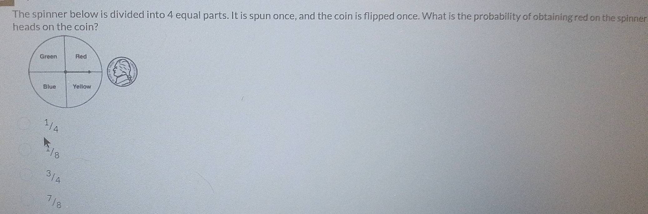 The spinner below is divided into 4 equal parts. It is spun once, and the coin is flipped once. What is the probability of obtaining red on the spinner
heads on the coin?
Green Red
Blue Yellow
1/4
/8
3/4
7/8