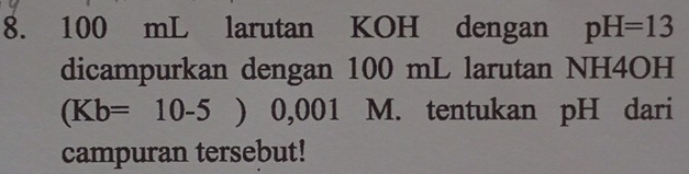 100 mL larutan KOH dengan pH=13
dicampurkan dengan 100 mL larutan NH4OH
(Kb=10-5) 0,001 M. tentukan pH dari 
campuran tersebut!