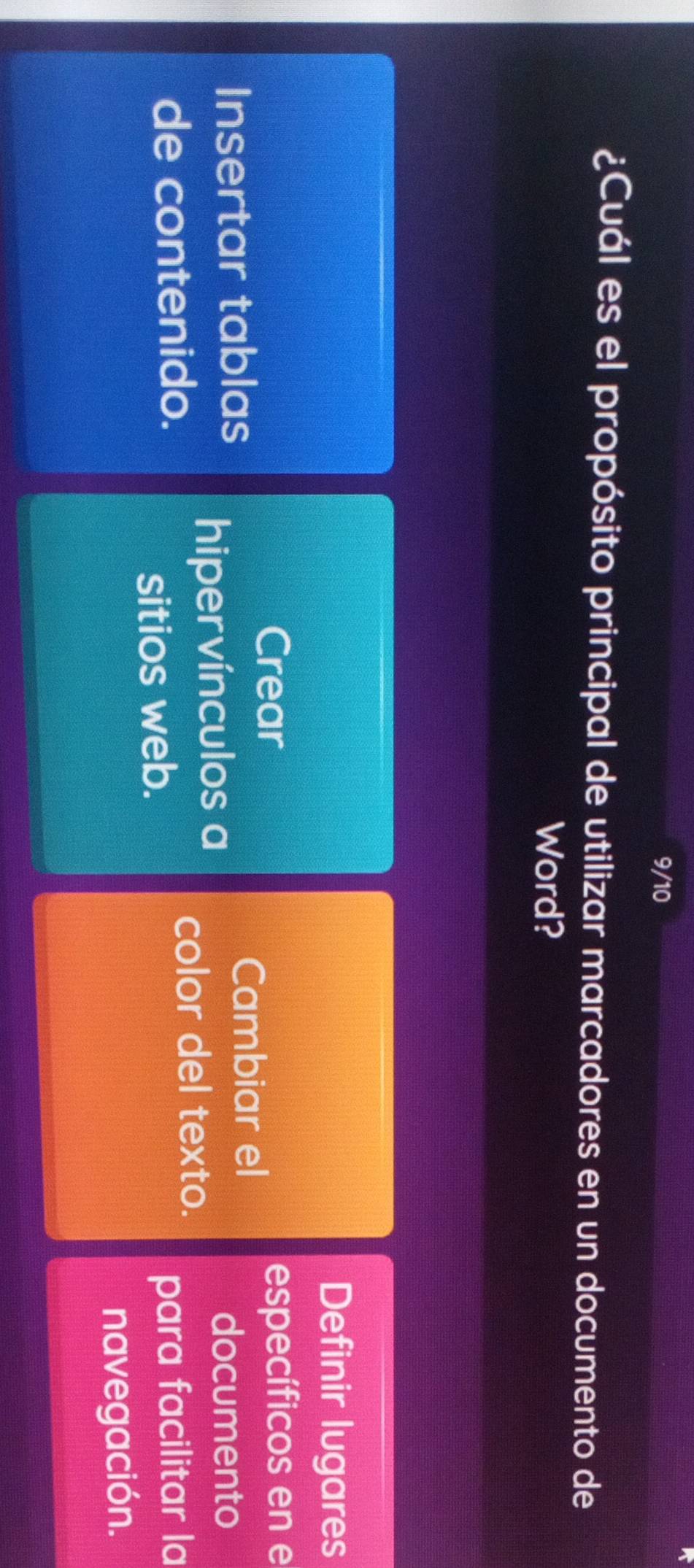 9/10 
¿Cuál es el propósito principal de utilizar marcadores en un documento de 
Word? 
Definir lugares 
Crear específicos en e 
Insertar tablas 
Cambiar el 
hipervínculos a 
documento 
color del texto. 
de contenido. para facilitar la 
sitios web. 
navegación.