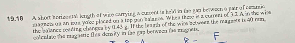 19.18 A short horizontal length of wire carrying a current is held in the gap between a pair of ceramic 
magnets on an iron yoke placed on a top pan balance. When there is a current of 3.2 A in the wire 
the balance reading changes by 0.43 g. If the length of the wire between the magnets is 40 mm, 
calculate the magnetic flux density in the gap between the magnets.