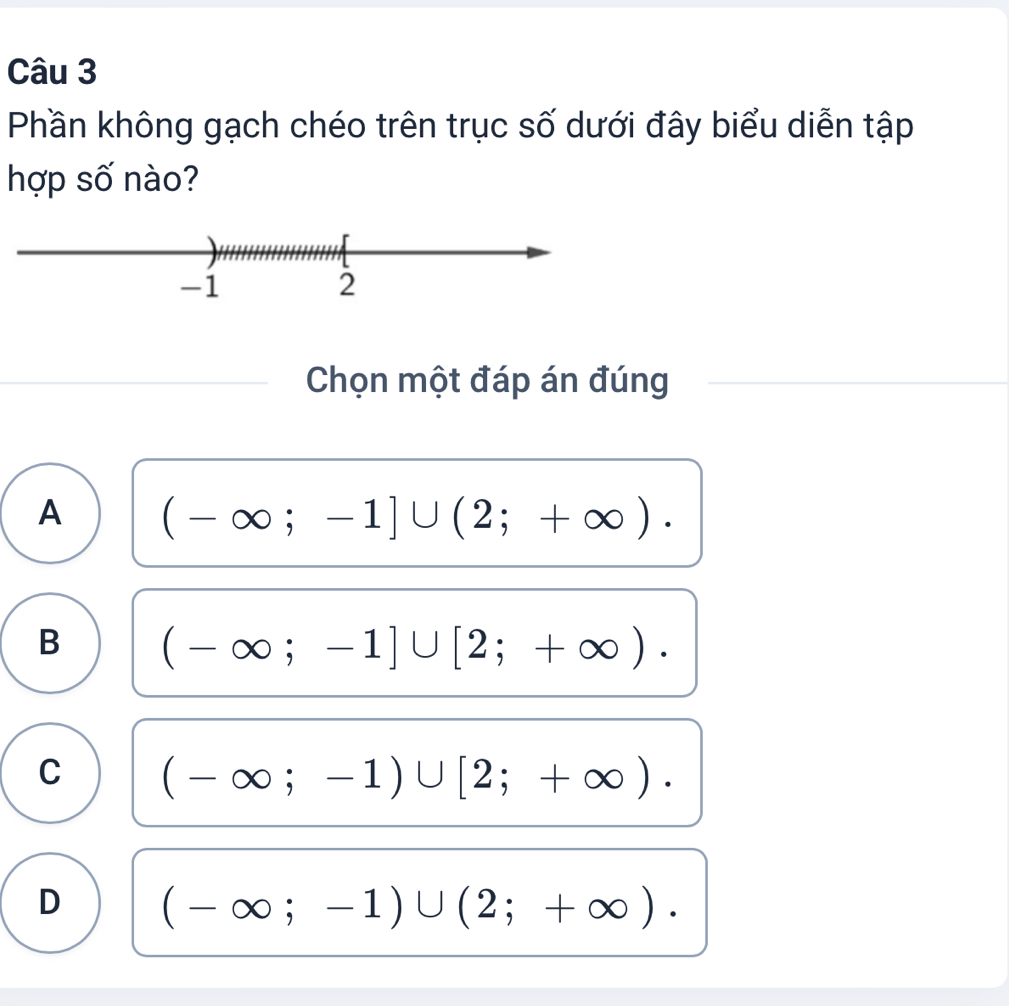 Phần không gạch chéo trên trục số dưới đây biểu diễn tập
hợp số nào?
Chọn một đáp án đúng
A (-∈fty ;-1]∪ (2;+∈fty ).
B (-∈fty ;-1]∪ [2;+∈fty ).
C (-∈fty ;-1)∪ [2;+∈fty ).
D (-∈fty ;-1)∪ (2;+∈fty ).