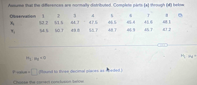 Assume that the differences are normally distributed. Complete parts (a) through (d) below. 
Observation 1 2 3 A 5 6 7 8
x_i 52.2 51.5 44.7 47.5 46.5 45.4 41.6 48.1
Y_1 54.5 50.7 49.8 51.7 48.7 46.9 45.7 47.2
H_1:mu _d<0</tex>
H_1:mu _d=
P-value =□ (Round to three decimal places as needed.) 
Choose the correct conclusion below.