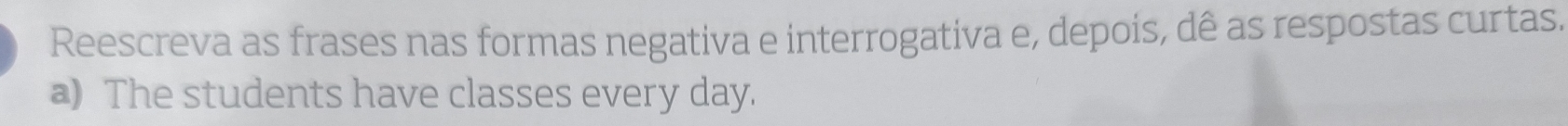 Reescreva as frases nas formas negativa e interrogativa e, depois, dê as respostas curtas. 
a) The students have classes every day.