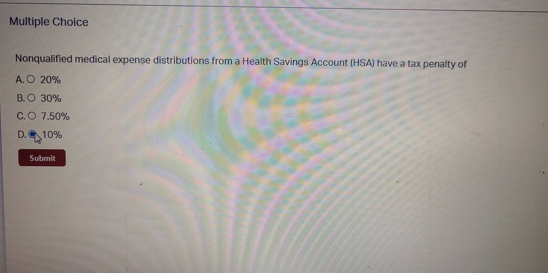 Nonqualified medical expense distributions from a Health Savings Account (HSA) have a tax penalty of
A. ○ 20%
B.○ 30%
C.○ 7.50%
D. ⑨ 10%
Submit