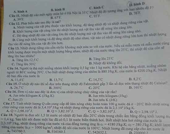 D. hình D
A. hinh A B. hình B C. hình C
Câu 11. Nhiệt độ vào một ngày mùa hè ở Hà Nội là 35°C Nhiệt độ đó tương ứng với bao nhiêu độ F?
A. 59°F. B. 67°F C. 95°F. D. 76°F.
Câu 12. Phát biểu nào sau đây là sai?
A. Nhiệt lượng của vật phụ thuộc vào khối lượng, độ tăng nhiệt độ và nhiệt dung riêng của vật.
B. Khổi lượng của vật cảng lớn thì nhiệt lượng mà vật thu vào để nóng lên cảng lớn.
C. Độ tăng nhiệt độ của vật càng lớn thì nhiệt lượng mả vật thu vào để nóng lên cảng nhó.
D. Cùng một khổi lượng và độ tăng nhiệt độ như nhau, vật nào có nhiệt dung riêng lớn hơn thì nhiệt lượng
thu vào đề nóng lên của vật đó lớn hơn.
Câu 13. Nhiệt dung riêng của cồn etylic khoảng một nửa so với của nước. Nếu cá mẫu rượu và mẫu nước cùng
khổi lượng được truyền một nhiệt lượng bằng nhau, nhiệt độ của nước tăng lên 25°C , thì nhiệt độ của côn sẽ
tăng lên bao nhiêu?
A. Tăng lên 12.5°C B. Tăng lên 25°C
C. Tăng lên 50°C D. Nhiệt độ không đối.
Câu 14. Người ta thả một miếng nhỏm khổi lượng 0,5 kg vào 1 kg nước. Khi hệ cân bảng nhiệt, miếng nhõm
nguội từ 80°C xuồng 20°C
độ ban đầu của nước là . Cho biết nhiệt dung riêng của nhôm là 880 J/kg.K; của nước là 4200 J/kg.K. Nhiệt
A. 11.4°C B. 13.7°C C. 14.3°C D. 8.2°C
Câu 15. Ở nhiệt độ nào thì số đọc trên thang nhiệt độ Fahrenheit gấp 3 lần số đọc trên thang nhiệt độ Celsius?
A. 26,7°C B. 300°C C. 20°C D. 160°C
Câu 16. Đơn vị nào sau đây là đơn vị của nhiệt nóng chảy riêng của vật rắn?
A. Jun trên kilogam K (J/kg.K) B. Jun trên kilogam (J/kg)
C. Jun (J) D. Jun trên K (J/K)
Cầu 17. Tính nhiệt lượng Q cần cung cấp để làm nóng chảy hoàn toàn 100 g nước đá ở -20°C Biết nhiệt nóng
chảy riệng của nước đá là 3,4.10^5 J/kg và nhiệt dung riêng của nước đá là 2.1.10^3 J/kg.K.
A. Qapprox 2,98.10^7J. B. Qapprox 3,82.10^7J. C. Q=3,82,10^4J. D. Q=2,98,10^4J.
Câu 18. Người ta đun sôi 1,5 lít nước có nhiệt độ ban đầu 20°C chứa trong chiếc ẩm bằng đồng khối lượng m;
=0.4k g. Sau khi sội được một lúc đã có 0,1 lít nước biến thành hơi. Biết nhiệt hóa hơi riêng của nước là
2,3.10^6J/kg 1, nhiệt dung riêng của nước và của đồng tương ứng là c_1=4180 J/kg.K; c_2=380 J/kg.K; khối lượn
riêng của nước là rho =1000kg/m^3; nhiệt độ sôi của nước là 100°C. Nhiệt lượng đã cung cấp cho ẩm nước là
A. 743760 J. B. 516160 J. C. 542632 J. D. 230000 1