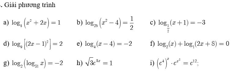 Giải phương trình 
a) log _3(x^2+2x)=1 b) log _25(x^2-4)= 1/2  c) log _ 1/2 (x+1)=-3
d) log _9[(2x-1)^2]=2 e) log _4(x-4)=-2 f) log _2(x)+log _1(2x+8)=0
g) log _2(log _31x)=-2 h) sqrt(3)c^(3z)=1 i) (c^4)^x· c^(z^2)=c^(12);