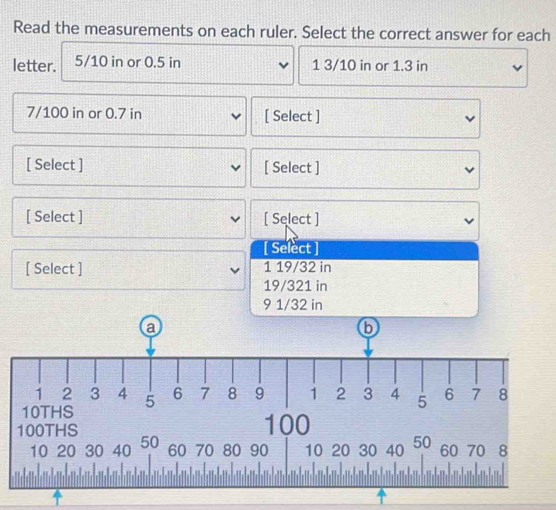 Read the measurements on each ruler. Select the correct answer for each 
letter. 5/10 in or 0.5 in 1 3/10 in or 1.3 in
7/100 in or 0.7 in [ Select ] 
[ Select ] [ Select ] 
[ Select ] [ Select ] 
[ Select ] 
[ Select ] 1 19/32 in
19/321 in
9 1/32 in
60 70 80 90 10 20 30 40 50
10 20 30 40 50 60 70 8