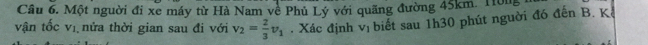 Một nguời đi xe máy từ Hà Nam về Phủ Lý với quãng đường 45km. Hông 
vận tốc vị nửa thời gian sau đi với v_2= 2/3 v_1. Xác định vị biết sau 1h30 phút nguời đó đến B. Kê