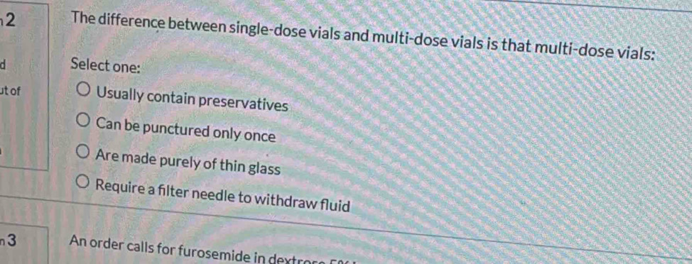 The difference between single-dose vials and multi-dose vials is that multi-dose vials:
d Select one:
ut of
Usually contain preservatives
Can be punctured only once
Are made purely of thin glass
Require a filter needle to withdraw fluid
3 An order calls for furosemide in dextor