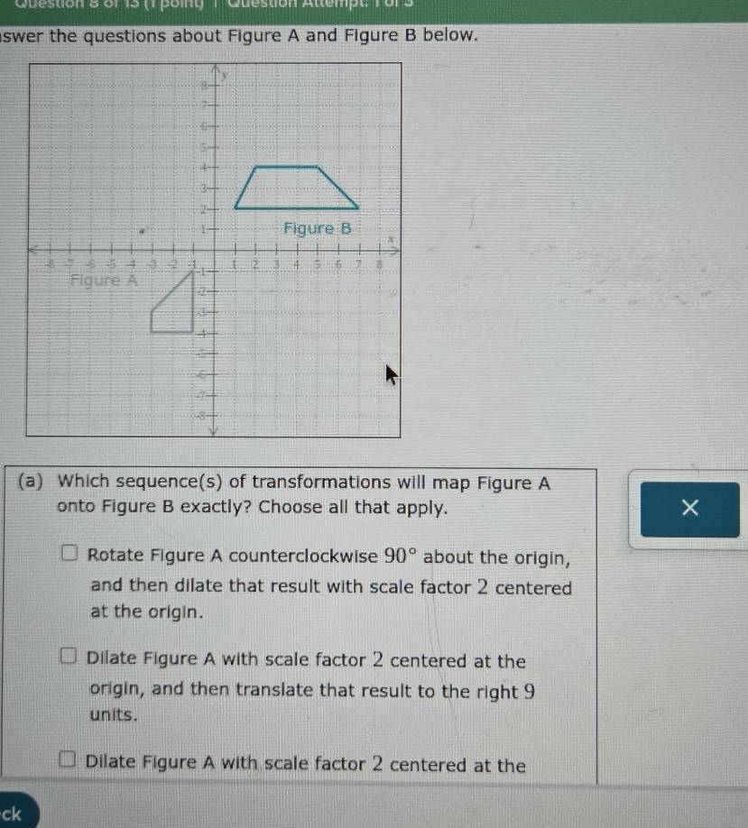 or 15 (1 point) 1 Guestion Attempt
(a) Which sequence(s) of transformations will map Figure A
onto Figure B exactly? Choose all that apply.
×
Rotate Figure A counterclockwise 90° about the origin,
and then dilate that result with scale factor 2 centered
at the origin.
Dilate Figure A with scale factor 2 centered at the
origin, and then translate that result to the right 9
units.
Dilate Figure A with scale factor 2 centered at the
ck