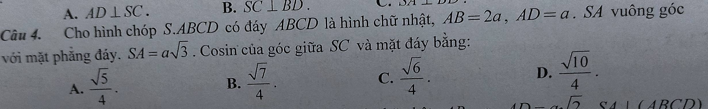 A. AD⊥ SC.
B. SC⊥ BD. C. DA⊥
Câu 4. Cho hình chóp S. ABCD có đáy ABCD là hình chữ nhật, AB=2a, AD=a. SA vuông góc
với mặt phăng đáy. SA=asqrt(3). Cosin của góc giữa SC và mặt đáy bằng:
A.  sqrt(5)/4 .
B.  sqrt(7)/4 .
C.  sqrt(6)/4 .
D.  sqrt(10)/4 .
-alpha sqrt(2) a