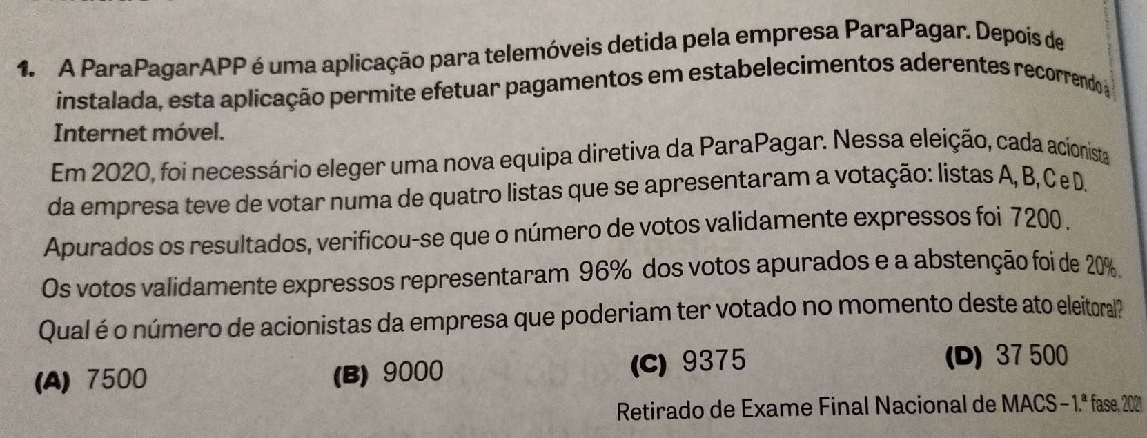 A ParaPagarAPP é uma aplicação para telemóveis detida pela empresa ParaPagar. Depois de
instalada, esta aplicação permite efetuar pagamentos em estabelecimentos aderentes recorrendo a
Internet móvel.
Em 2020, foi necessário eleger uma nova equipa diretiva da ParaPagar. Nessa eleição, cada acionista
da empresa teve de votar numa de quatro listas que se apresentaram a votação: listas A, B, C e D.
Apurados os resultados, verificou-se que o número de votos validamente expressos foi 7200.
Os votos validamente expressos representaram 96% dos votos apurados e a abstenção foi de 20%.
Qual é o número de acionistas da empresa que poderiam ter votado no momento deste ato eleitoral?
(A) 7500 (B) 9000 (C) 9375
(D) 37 500
Retirado de Exame Final Nacional de MACS -1.^a fase, 202