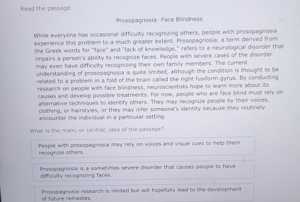 Read the passage.
Prosopagnosia: Face Blindness
While everyone has occasional difficulty recognizing others, people with prosopagnosia
experience this problem to a much greater extent. Prosopagnosia, a term derived from
the Greek words for "face" and "lack of knowledge," refers to a neurological disorder that
impairs a person's ability to recognize faces. People with severe cases of the disorder
may even have difficulty recognizing their own family members. The current
understanding of prosopagnosia is quite limited, although the condition is thought to be
related to a problem in a fold of the brain called the right fusiform gyrus. By conducting
research on people with face blindness, neuroscientists hope to learn more about its
causes and develop possible treatments. For now, people who are face blind must rely on
alternative techniques to identify others. They may recognize people by their voices.
clothing, or hairstyles, or they may infer someone's identity because they routinely
encounter the individual in a particular setting.
What is the main, or central, idea of the passage?
recognize others. People with prosopagnosia may rely on voices and visual cues to help them
Prosopagnosia is a sometimes severe disorder that causes people to have
difficulty recognizing faces.
of future remedies. Prosopagnosia research is limited but will hopefully lead to the development