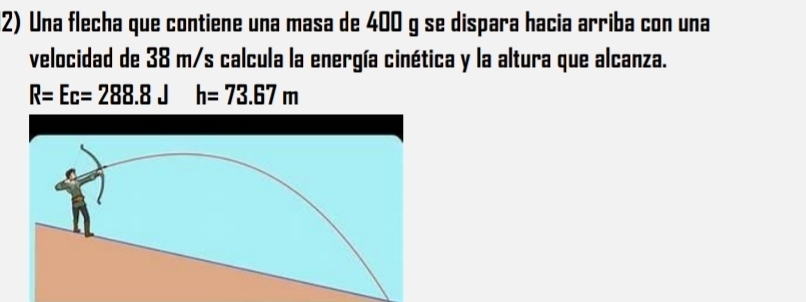 Una flecha que contiene una masa de 400 g se dispara hacia arriba con una 
velocidad de 38 m/s calcula la energía cinética y la altura que alcanza.
R=Ec=288.8Jh=73.67m