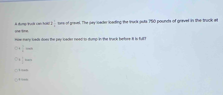 A dump truck can hold 2 1/4  tons of gravel. The pay loader loading the truck puts 750 pounds of gravel in the truck at
one time.
How many loads does the pay loader need to dump in the truck before it is full?
4 3/4 loads
5 1/2 loacs
5 loads
6 loads