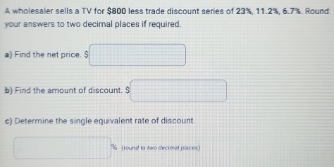 A wholesaler sells a TV for $800 less trade discount series of 23%, 11.2%, 6.7%. Round 
your answers to two decimal places if required 
a) Find the net price. $
b) Find the amount of discount. $
c) Determine the single equivalent rate of discount.
% (round to two decimal places)