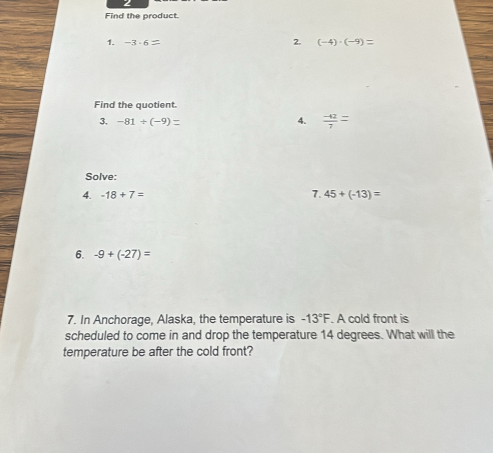 Find the product. 
1. -3· 6 2. (-4)· (-9)=
Find the quotient. 
3. -81/ (-9) 4.  (-42)/7 =
Solve: 
4. -18+7= 7. 45+(-13)=
6. -9+(-27)=
7. In Anchorage, Alaska, the temperature is -13°F. A cold front is 
scheduled to come in and drop the temperature 14 degrees. What will the 
temperature be after the cold front?