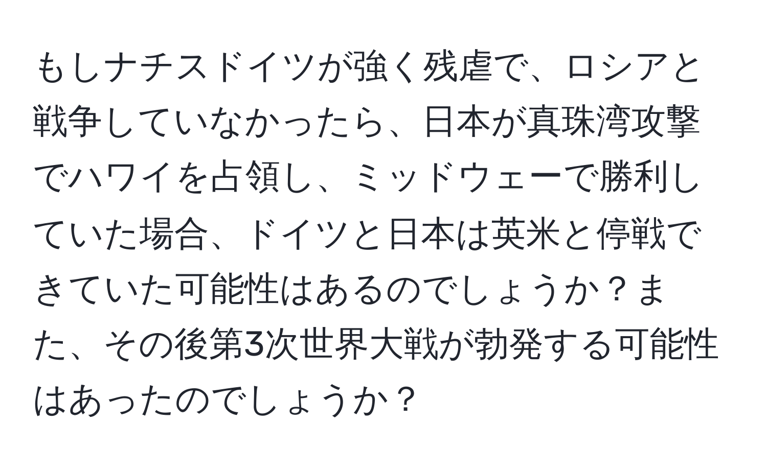 もしナチスドイツが強く残虐で、ロシアと戦争していなかったら、日本が真珠湾攻撃でハワイを占領し、ミッドウェーで勝利していた場合、ドイツと日本は英米と停戦できていた可能性はあるのでしょうか？また、その後第3次世界大戦が勃発する可能性はあったのでしょうか？