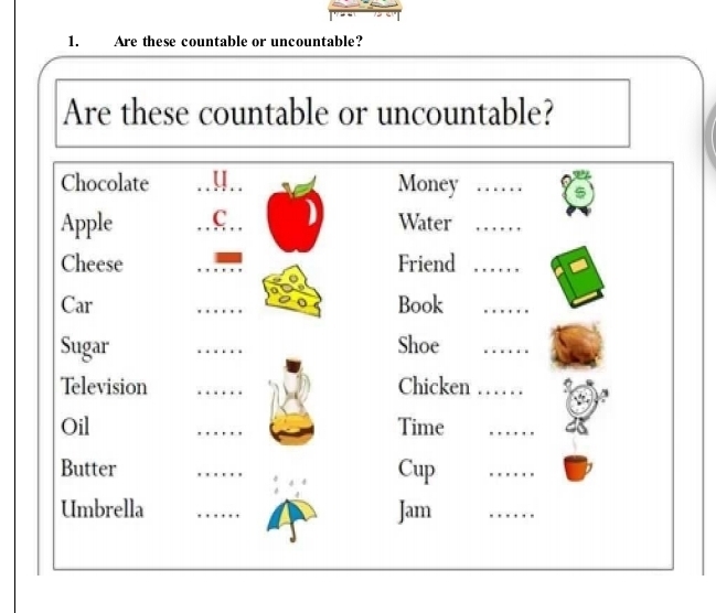 Are these countable or uncountable? 
Are these countable or uncountable? 
Chocolate 4 Money_ 
Apple C Water_ 
Cheese _Friend_ 
Car _Book_ 
Sugar _Shoe_ 
Television _Chicken_ 
Oil _Time_ 
Butter _Cup 
_ 
Umbrella _Jam 
_