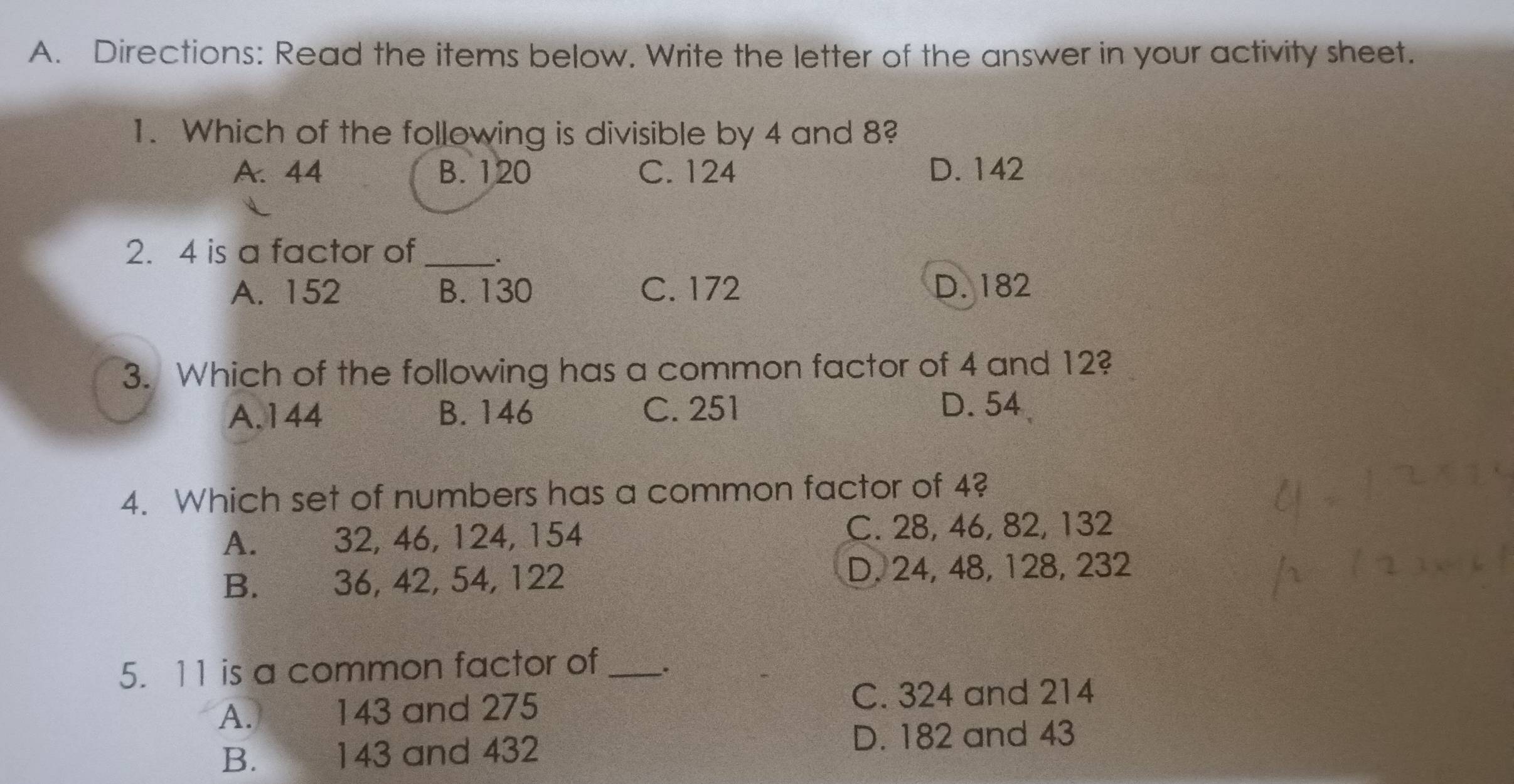 Directions: Read the items below. Write the letter of the answer in your activity sheet.
1. Which of the following is divisible by 4 and 8?
A. 44 B. 120 C. 124 D. 142
2. 4 is a factor of_
A. 152 B. 130 C. 172 D. 182
3. Which of the following has a common factor of 4 and 12?
A. 144 B. 146 C. 251 D. 54
4. Which set of numbers has a common factor of 4?
A. 32, 46, 124, 154 C. 28, 46, 82, 132
B.€ £ 36, 42, 54, 122 D. 24, 48, 128, 232
5. 11 is a common factor of_ .
A. 143 and 275
C. 324 and 214
B. 143 and 432 D. 182 and 43