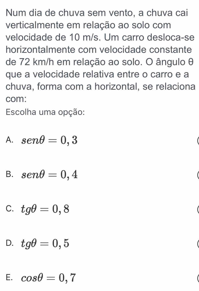 Num dia de chuva sem vento, a chuva cai
verticalmente em relação ao solo com
velocidade de 10 m/s. Um carro desloca-se
horizontalmente com velocidade constante
de 72 km/h em relação ao solo. O ângulo θ
que a velocidade relativa entre o carro e a
chuva, forma com a horizontal, se relaciona
com:
Escolha uma opção:
A. sen θ =0,3
B. sen θ =0,4
C. tgθ =0,8
D. tgθ =0,5
E. cos θ =0,7