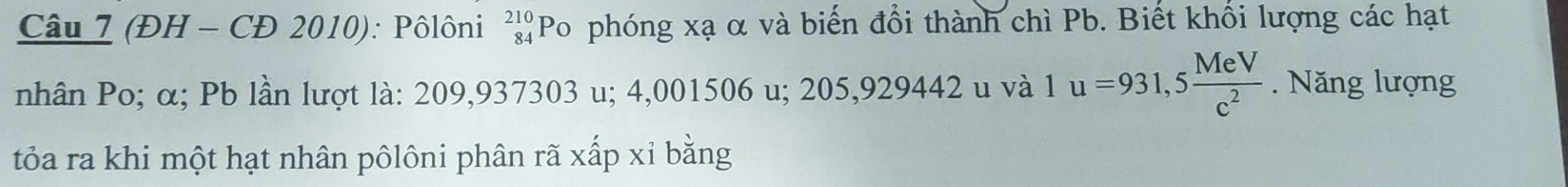 (ĐH - CĐ 2010): Pôlôni beginarrayr 210 84endarray Po phóng xạ α và biến đổi thành chì Pb. Biết khối lượng các hạt 

nhân Po; α; Pb lần lượt là: 209,937303 u; 4,001506 u; 205,929442 u và 1u=931,5 MeV/c^2 . Năng lượng 
tỏa ra khi một hạt nhân pôlôni phân rã xấp xỉ bằng