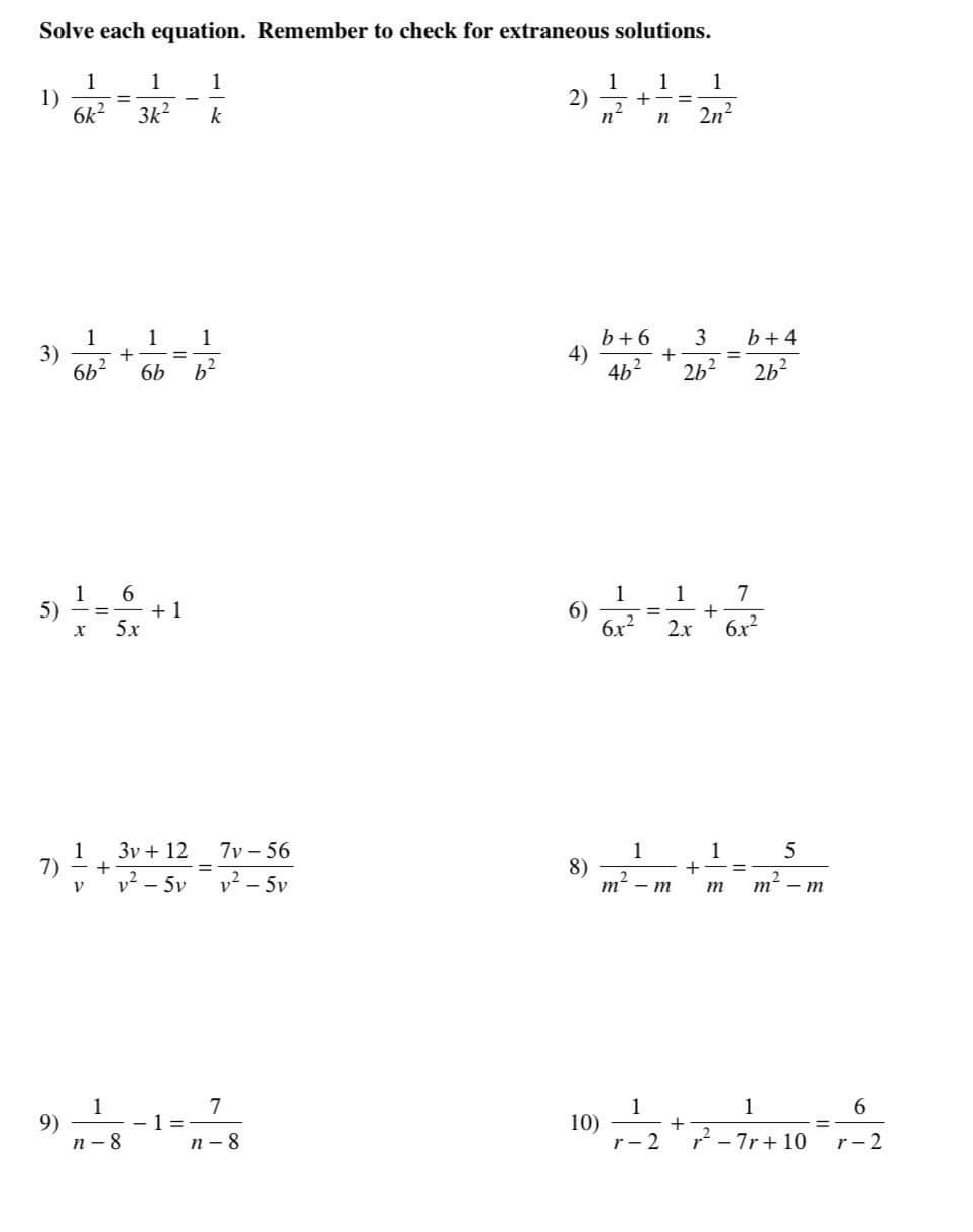 Solve each equation. Remember to check for extraneous solutions. 
1)  1/6k^2 = 1/3k^2 - 1/k   1/n^2 + 1/n = 1/2n^2 
2) 
3)  1/6b^2 + 1/6b = 1/b^2   (b+6)/4b^2 + 3/2b^2 = (b+4)/2b^2 
4) 
5)  1/x = 6/5x +1  1/6x^2 = 1/2x + 7/6x^2 
6) 
7)  1/v + (3v+12)/v^2-5v = (7v-56)/v^2-5v  8)  1/m^2-m + 1/m = 5/m^2-m 
9)  1/n-8 -1= 7/n-8  10)  1/r-2 + 1/r^2-7r+10 = 6/r-2 