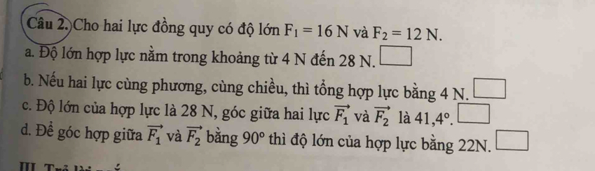 Câu 2.)Cho hai lực đồng quy có độ lớn F_1=16N và F_2=12N. 
a. Độ lớn hợp lực nằm trong khoảng từ 4 N đến 28 N. □ 
b. Nếu hai lực cùng phương, cùng chiều, thì tổng hợp lực bằng 4 N.
c. Độ lớn của hợp lực là 28 N, góc giữa hai lực vector F_1 và vector F_2 là 41,4°. □ 
d. Để góc hợp giữa vector F_1 và vector F_2 bằng 90° thì độ lớn của hợp lực bằng 22N. □