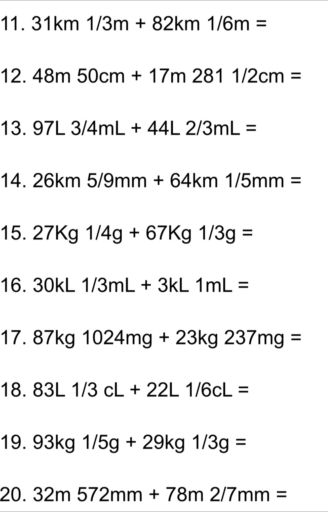 31km1/3m+82km1/6m=
12. 48m50cm+17m2811/2cm=
13. 97L3/4mL+44L2/3mL=
14. 26km5/9mm+64km1/5mm=
15. 27Kg1/4g+67Kg1/3g=
16. 30kL1/3mL+3kL1mL=
17. 87kg1024mg+23kg237mg=
18. 83L1/3cL+22L1/6cL=
19. 93kg1/5g+29kg1/3g=
20. 32m572mm+78m2/7mm=