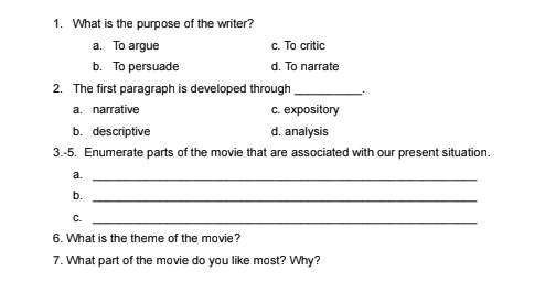 What is the purpose of the writer?
a. To argue c. To critic
b. To persuade d. To narrate
2. The first paragraph is developed through_
a. narrative c. expository
b. descriptive d. analysis
3.-5. Enumerate parts of the movie that are associated with our present situation.
a._
b._
C._
6. What is the theme of the movie?
7. What part of the movie do you like most? Why?